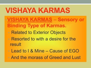 VISHAYA KARMAS
•VISHAYA KARMAS – Sensory or
Binding Type of Karmas.
• Related to Exterior Objects
• Resorted to with a desire for the
result
• Lead to I & Mine – Cause of EGO
• And the morass of Greed and Lust
 
