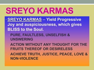 SREYO KARMAS
• SREYO KARMAS – Yield Progressive
Joy and auspiciousness, which gives
BLISS to the Soul.
• PURE, FAULTLESS, UNSELFISH &
UNSWERING
• ACTION WITHOUT ANY THOUGHT FOR THE
FRUITS THEREOF OR DESIRELESS
• ACHIEVE TRUTH, JUSTICE, PEACE, LOVE &
NON-VIOLENCE
 