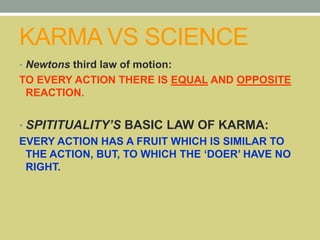 KARMA VS SCIENCE
• Newtons third law of motion:
TO EVERY ACTION THERE IS EQUAL AND OPPOSITE
REACTION.
• SPITITUALITY’S BASIC LAW OF KARMA:
EVERY ACTION HAS A FRUIT WHICH IS SIMILAR TO
THE ACTION, BUT, TO WHICH THE ‘DOER’ HAVE NO
RIGHT.
 