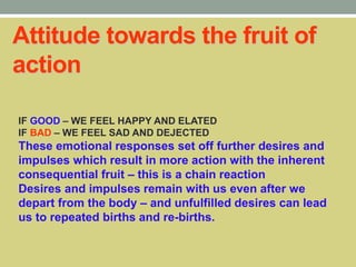 Attitude towards the fruit of
action
IF GOOD – WE FEEL HAPPY AND ELATED
IF BAD – WE FEEL SAD AND DEJECTED
These emotional responses set off further desires and
impulses which result in more action with the inherent
consequential fruit – this is a chain reaction
Desires and impulses remain with us even after we
depart from the body – and unfulfilled desires can lead
us to repeated births and re-births.
 