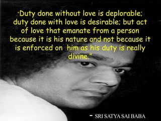 - SRI SATYASAI BABA
“Duty done without love is deplorable;
duty done with love is desirable; but act
of love that emanate from a person
because it is his nature and not because it
is enforced on him as his duty is really
divine.”
 