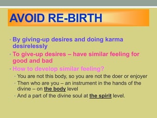 AVOID RE-BIRTH
• By giving-up desires and doing karma
desirelessly
• To give-up desires – have similar feeling for
good and bad
• How to develop similar feeling?
• You are not this body, so you are not the doer or enjoyer
• Then who are you – an instrument in the hands of the
divine – on the body level
• And a part of the divine soul at the spirit level.
 