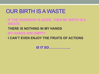 OUR BIRTH IS A WASTE
• IF THE DOERSHIP IS GODS, THEN MY BIRTH IS A
WASTE.
• THERE IS NOTHING IN MY HANDS
• MY HANDS ARE EMPTY
• I CAN’T EVEN ENJOY THE FRUITS OF ACTIONS
IS IT SO………………..
 