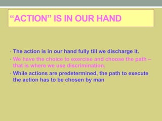 “ACTION” IS IN OUR HAND
• The action is in our hand fully till we discharge it.
• We have the choice to exercise and choose the path –
that is where we use discrimination.
• While actions are predetermined, the path to execute
the action has to be chosen by man
 