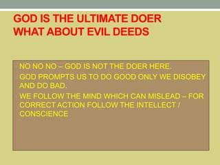 GOD IS THE ULTIMATE DOER
WHAT ABOUT EVIL DEEDS
• NO NO NO – GOD IS NOT THE DOER HERE.
• GOD PROMPTS US TO DO GOOD ONLY WE DISOBEY
AND DO BAD.
• WE FOLLOW THE MIND WHICH CAN MISLEAD – FOR
CORRECT ACTION FOLLOW THE INTELLECT /
CONSCIENCE
 