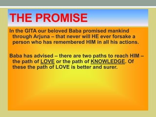 THE PROMISE
In the GITA our beloved Baba promised mankind
through Arjuna – that never will HE ever forsake a
person who has remembered HIM in all his actions.
Baba has advised – there are two paths to reach HIM –
the path of LOVE or the path of KNOWLEDGE. Of
these the path of LOVE is better and surer.
 