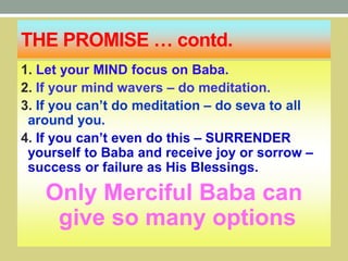 THE PROMISE … contd.
1. Let your MIND focus on Baba.
2. If your mind wavers – do meditation.
3. If you can’t do meditation – do seva to all
around you.
4. If you can’t even do this – SURRENDER
yourself to Baba and receive joy or sorrow –
success or failure as His Blessings.
Only Merciful Baba can
give so many options
 
