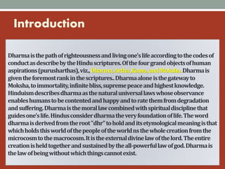 Dharmaisthepathofrighteousnessandlivingone'slifeaccordingtothecodesof
conductasdescribebytheHinduscriptures.Ofthefourgrandobjectsofhuman
aspirations(purusharthas),viz.,Dharma,Artha,Kama,andMoksha.Dharmais
giventheforemostrankinthescriptures..Dharmaaloneisthegatewayto
Moksha,toimmortality,infinitebliss,supremepeaceandhighestknowledge.
Hinduismdescribesdharmaasthenaturaluniversallawswhoseobservance
enableshumanstobecontentedandhappyandtoratethemfromdegradation
andsuffering.Dharmaisthemorallawcombinedwithspiritualdisciplinethat
guidesone'slife.Hindusconsiderdharmatheveryfoundationoflife.Theword
dharmaisderivedfromtheroot"dhr"toholdanditsetymologicalmeaningisthat
whichholdsthisworldofthepeopleoftheworldnsthewholecreationfromthe
microcosmtothemacrocosm.Itistheexternaldivinelawofthelord.Theentire
creationisheldtogetherandsustainedbytheall-powerfullawofgod.Dharmais
thelawofbeingwithoutwhichthingscannotexist.
Introduction
 
