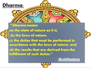 Dharma:
“Dharma means
(a) the state of nature as it is,
(b) the laws of nature,
(c) the duties that must be performed in
accordance with the laws of nature, and
(d) the results that are derived from the
fulfillment of such duties.”
-Buddhadasa
 