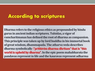 Dharmareferstothereligiousethicsaspropoundedbyhindu
gurusinancientindianscriptures.Tulsidas,avigorof
ramcharitmanashasdefinedtherootofdharmaascompassion.
Thisprinciplewastakenupbylordbuddhainhisimmortalbook
ofgreatwisdom,dhammapada.Theatharvavedadescribes
dharmasymbolically:"prithivimdharmadhritam"thatis"this
worldisupheldbydharma".Intheepicpoemmahabharatathe
pandavasrepresentinlifeandthekauravasrepresentadharma
According to scriptures
 