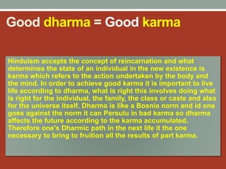 Good dharma = Good karma
Hinduism accepts the concept of reincarnation and what
determines the state of an individual in the new existence is
karma which refers to the action undertaken by the body and
the mind. In order to achieve good karma it is important to live
life according to dharma, what is right this involves doing what
is right for the individual, the family, the class or caste and also
for the universe itself. Dharma is like a Bosnia norm and id one
goes against the norm it can Persulu in bad karma so dharma
affects the future according to the karma accumulated.
Therefore one's Dharmic path in the next life it the one
necessary to bring to fruition all the results of part karma.
 