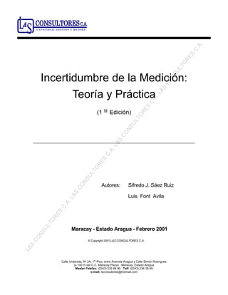 L&S
CONSULTORES
C.A.L&S
CONSULTORES
C.A.L&S
CONSULTORES
C.A.L&S
CONSULTORES
C.A.
Calle Urdaneta, Nº 2A, 1
er
Piso, entre Avenida Aragua y Calle Simón Rodríguez
(a 100 m del C.C. Maracay Plaza) - Maracay, Estado Aragua
Master-Telefax: (0243) 235 86 86 Telf: (0243) 236 38 89
e-mail: lsconsultores@hotmail.com
Incertidumbre de la Medición:
Teoría y Práctica
(1 ra
Edición)
Autores: Sifredo J. Sáez Ruiz
Luis Font Avila
Maracay - Estado Aragua - Febrero 2001
© Copyright 2001 L&S CONSULTORES C.A.
CAPACIDAD, GESTION Y MEJORA
 