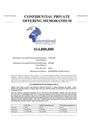 CONFIDENTIAL PRIVATE
OFFERING MEMORANDUM
$14,000,000
Maximum Convertible Preferred Membership
Units Offered:
3,500,000
Minimum Convertible Preferred Membership
Units Offered:
500,000
Price Per Unit: $4.00
Minimum Investment: $200,000.00 (50,000 Units)(1)
International Metals Trading, LLC (the “Company” or “International Metals Trading”), a Delaware Limited Liability
Company, is offering a minimum of 500,000 and a maximum of 3,500,000 Convertible Preferred Membership Units
(“Preferred Units”) for $4.00 per unit. Preferred Units sold shall be granted 25% warrant coverage at a strike price of
150% of the current offering price (current price of the Preferred Units of $4.00 gives a Warrant strike of $6.00). The
offering price per unit has been arbitrarily determined by the Company - See Risk Factors: Offering Price.
ACCREDITED INVESTORS ONLY
THESE ARE SPECULATIVE SECURITIES WHICH INVOLVE A HIGH DEGREE OF RISK. ONLY
THOSE INVESTORS WHO CAN BEAR THE LOSS OF THEIR ENTIRE INVESTMENT SHOULD INVEST
IN THESE UNITS.
THE SECURITIES OFFERED HEREBY HAVE NOT BEEN REGISTERED UNDER THE SECURITIES
ACT OF 1933, AS AMENDED (THE “ACT”), THE SECURITIES LAWS OF THE STATE OF DELAWARE,
OR UNDER THE SECURITIES LAWS OF ANY OTHER STATE OR JURISDICTION IN RELIANCE UPON
THE EXEMPTIONS FROM REGISTRATION PROVIDED BY THE ACT AND REGULATION D RULE 506
PROMULGATED THEREUNDER, AND THE COMPARABLE EXEMPTIONS FROM REGISTRATION
PROVIDED BY OTHER APPLICABLE SECURITIES LAWS.
Sale Price Selling Commissions (2) Proceeds to Company (3)
Per Unit $4.00 $0.36 $3.64
Minimum $2,000,000 $180,000 $1,820,000
Maximum $14,000,000 $1,260,000 $12,740,000
Offering Number:
______________
Name of Recipient:
______________
 