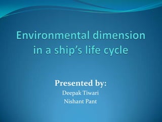 Environmental dimension in a ship’s life cycle Presented by: Deepak Tiwari Nishant Pant 