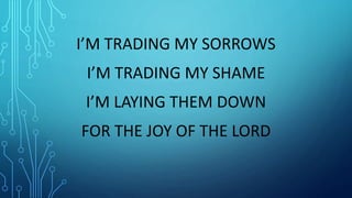 I’M TRADING MY SORROWS
I’M TRADING MY SHAME
I’M LAYING THEM DOWN
FOR THE JOY OF THE LORD
 