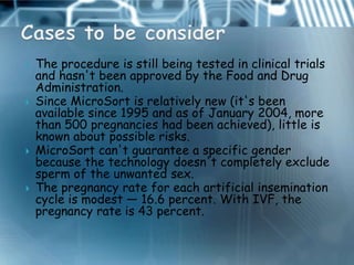    The procedure is still being tested in clinical trials
    and hasn't been approved by the Food and Drug
    Administration.
   Since MicroSort is relatively new (it's been
    available since 1995 and as of January 2004, more
    than 500 pregnancies had been achieved), little is
    known about possible risks.
   MicroSort can't guarantee a specific gender
    because the technology doesn't completely exclude
    sperm of the unwanted sex.
   The pregnancy rate for each artificial insemination
    cycle is modest — 16.6 percent. With IVF, the
    pregnancy rate is 43 percent.
 