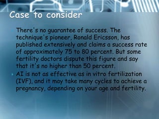    There's no guarantee of success. The
    technique's pioneer, Ronald Ericsson, has
    published extensively and claims a success rate
    of approximately 75 to 80 percent. But some
    fertility doctors dispute this figure and say
    that it's no higher than 50 percent.
   AI is not as effective as in vitro fertilization
    (IVF), and it may take many cycles to achieve a
    pregnancy, depending on your age and fertility.
 