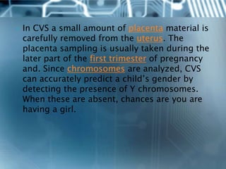    In CVS a small amount of placenta material is
    carefully removed from the uterus. The
    placenta sampling is usually taken during the
    later part of the first trimester of pregnancy
    and. Since chromosomes are analyzed, CVS
    can accurately predict a child’s gender by
    detecting the presence of Y chromosomes.
    When these are absent, chances are you are
    having a girl.
 