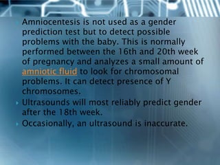    Amniocentesis is not used as a gender
    prediction test but to detect possible
    problems with the baby. This is normally
    performed between the 16th and 20th week
    of pregnancy and analyzes a small amount of
    amniotic fluid to look for chromosomal
    problems. It can detect presence of Y
    chromosomes.
   Ultrasounds will most reliably predict gender
    after the 18th week.
   Occasionally, an ultrasound is inaccurate.
 