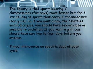    The theory is that sperm bearing Y
    chromosomes (for boys) move faster but don't
    live as long as sperm that carry X chromosomes
    (for girls). So if you want a boy, the Shettles
    method argues, you should have sex as close as
    possible to ovulation. If you want a girl, you
    should have sex two to four days before you
    ovulate.

   Timed intercourse on specific days of your
    cycle.
 