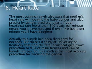    The most common myth also says that mother's
    heart rate will identify the baby gender and also
    predict by gender predictor chart. If your
    heartbeat rate fewer than 140 beats per minute
    means you'll have son, and if over 140 beats per
    minute you'll have daughter.

   Actually this myth has been disregard for
    decades. But there's a study at University of
    Kentucky that find the fetal heartbeat give exact
    prediction to 91% of male fetuses and 74% of
    female fetuses. So, this myth is the most accurate
    prediction for knowing the gender.
 