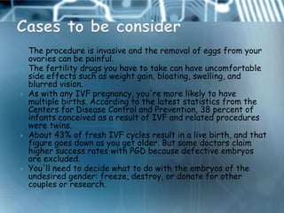    The procedure is invasive and the removal of eggs from your
    ovaries can be painful.
   The fertility drugs you have to take can have uncomfortable
    side effects such as weight gain, bloating, swelling, and
    blurred vision.
   As with any IVF pregnancy, you're more likely to have
    multiple births. According to the latest statistics from the
    Centers for Disease Control and Prevention, 38 percent of
    infants conceived as a result of IVF and related procedures
    were twins.
   About 43% of fresh IVF cycles result in a live birth, and that
    figure goes down as you get older. But some doctors claim
    higher success rates with PGD because defective embryos
    are excluded.
   You'll need to decide what to do with the embryos of the
    undesired gender: freeze, destroy, or donate for other
    couples or research.
 