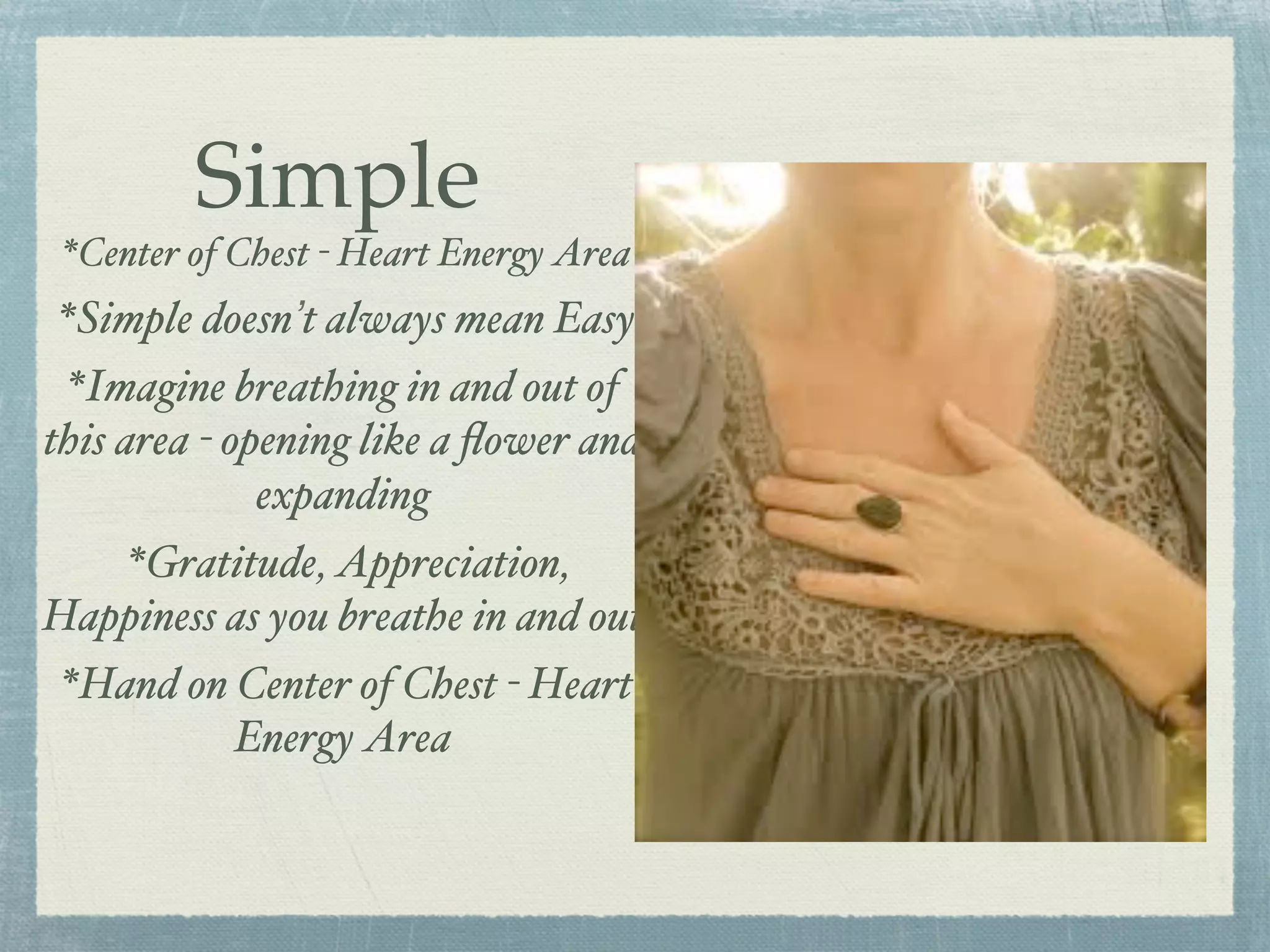 Simple
*Center of Chest - Heart Energy Area
*Simple doesn’t always mean Easy
*Imagine breathing in and out of
this area - opening like a ﬂower and
expanding
*Gratitude, Appreciation,
Happiness as you breathe in and out
*Hand on Center of Chest - Heart
Energy Area
 