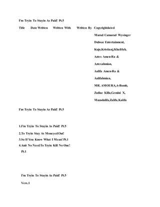 I'm Tryin To Stayin As Paid! Pt.5
Title Date Written Written With Written By Copyrightdated
Murad Camarad Wysinger
Dubsac Entertainment,
Kujo,Kristianj,Khalifah,
Aztex Amen-Ra &
Aztexahmian,
Aalifa Amen-Ra &
Aalifahmian,
MR. AMOURA,A-Bomb,
Zodiac Killa,Gemini X,
Muzadalifa,Zalifa,Kalifa
I'm Tryin To Stayin As Paid! Pt.5
1.I'm Tryin To Stayin As Paid! Pt.5
2.To Tryin Stay As MoneyedOut!
3.So If You Know What I Mean! Pt.1
4.Anit No NeedTo Tryin Kill No One!
Pt.1
I'm Tryin To Stayin As Paid! Pt.5
Vers.1
 