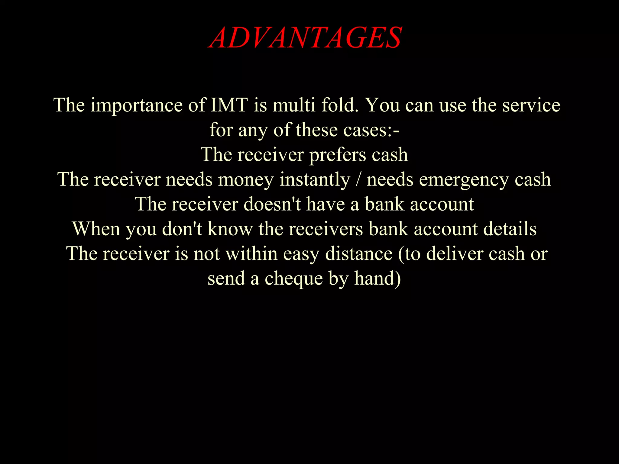 ADVANTAGES
The importance of IMT is multi fold. You can use the service
for any of these cases:-
The receiver prefers cash
The receiver needs money instantly / needs emergency cash
The receiver doesn't have a bank account
When you don't know the receivers bank account details
The receiver is not within easy distance (to deliver cash or
send a cheque by hand)
 