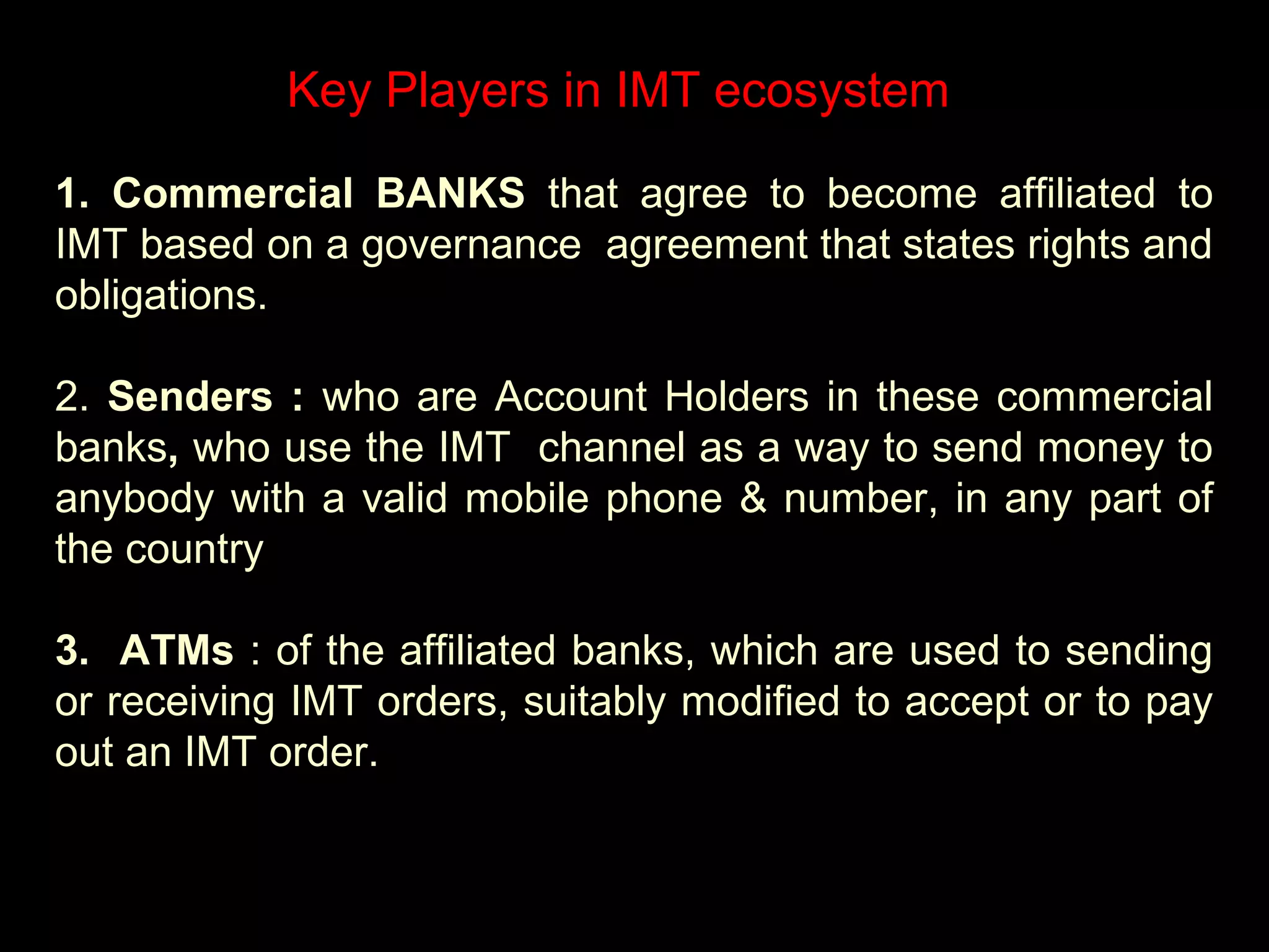 Key Players in IMT ecosystem
1. Commercial BANKS that agree to become affiliated to
IMT based on a governance agreement that states rights and
obligations.
2. Senders : who are Account Holders in these commercial
banks, who use the IMT channel as a way to send money to
anybody with a valid mobile phone & number, in any part of
the country
3. ATMs : of the affiliated banks, which are used to sending
or receiving IMT orders, suitably modified to accept or to pay
out an IMT order.
 