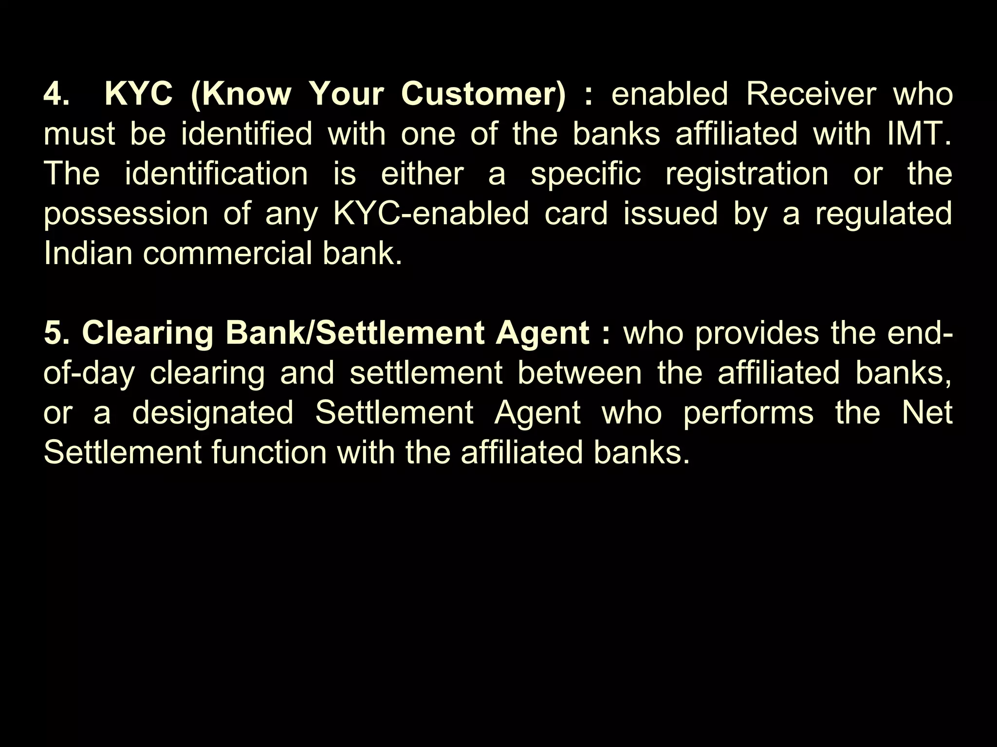 4. KYC (Know Your Customer) : enabled Receiver who
must be identified with one of the banks affiliated with IMT.
The identification is either a specific registration or the
possession of any KYC-enabled card issued by a regulated
Indian commercial bank.
5. Clearing Bank/Settlement Agent : who provides the end-
of-day clearing and settlement between the affiliated banks,
or a designated Settlement Agent who performs the Net
Settlement function with the affiliated banks.
 