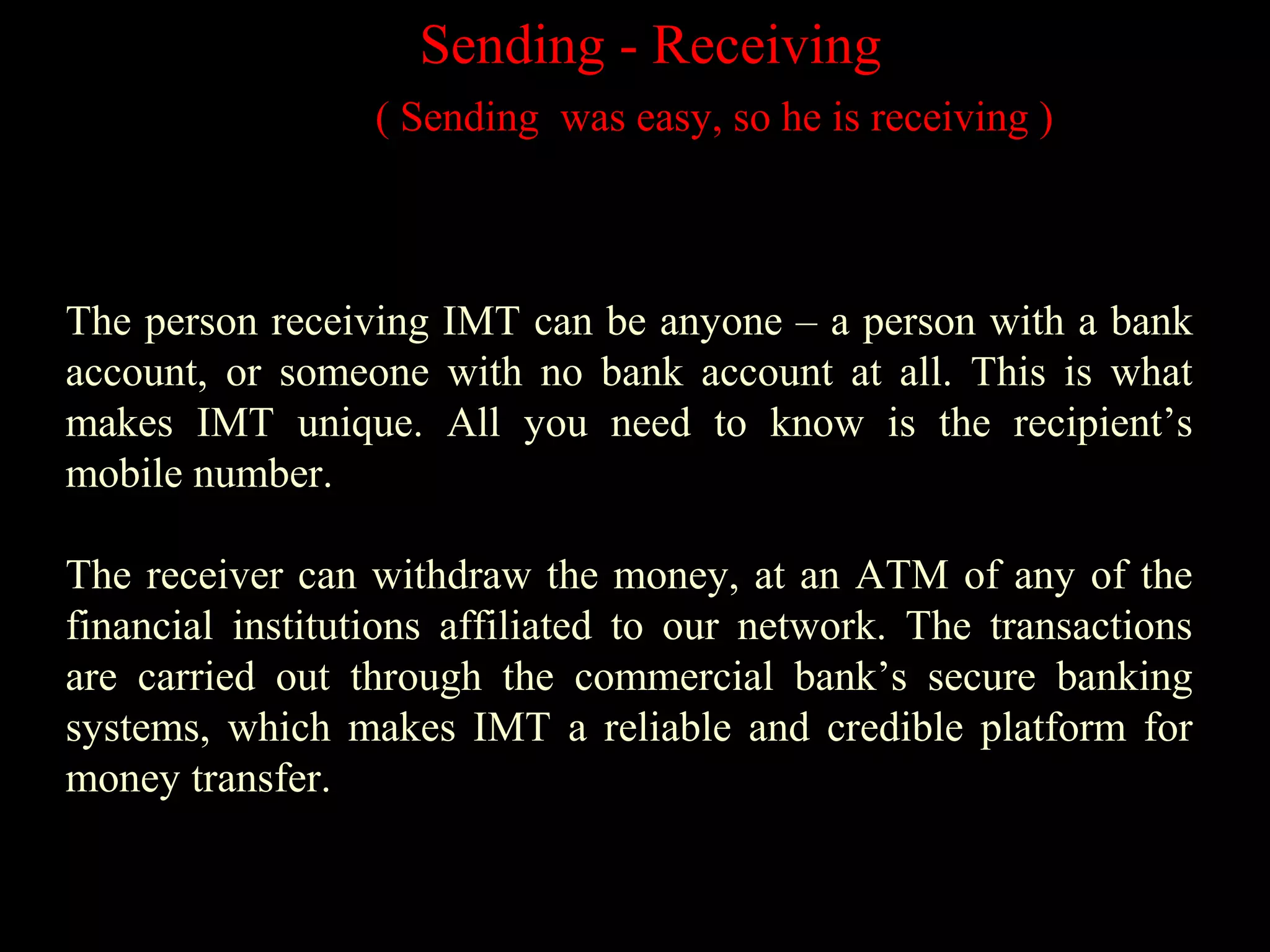 Sending - Receiving
( Sending was easy, so he is receiving )
The person receiving IMT can be anyone – a person with a bank
account, or someone with no bank account at all. This is what
makes IMT unique. All you need to know is the recipient’s
mobile number.
The receiver can withdraw the money, at an ATM of any of the
financial institutions affiliated to our network. The transactions
are carried out through the commercial bank’s secure banking
systems, which makes IMT a reliable and credible platform for
money transfer.
 