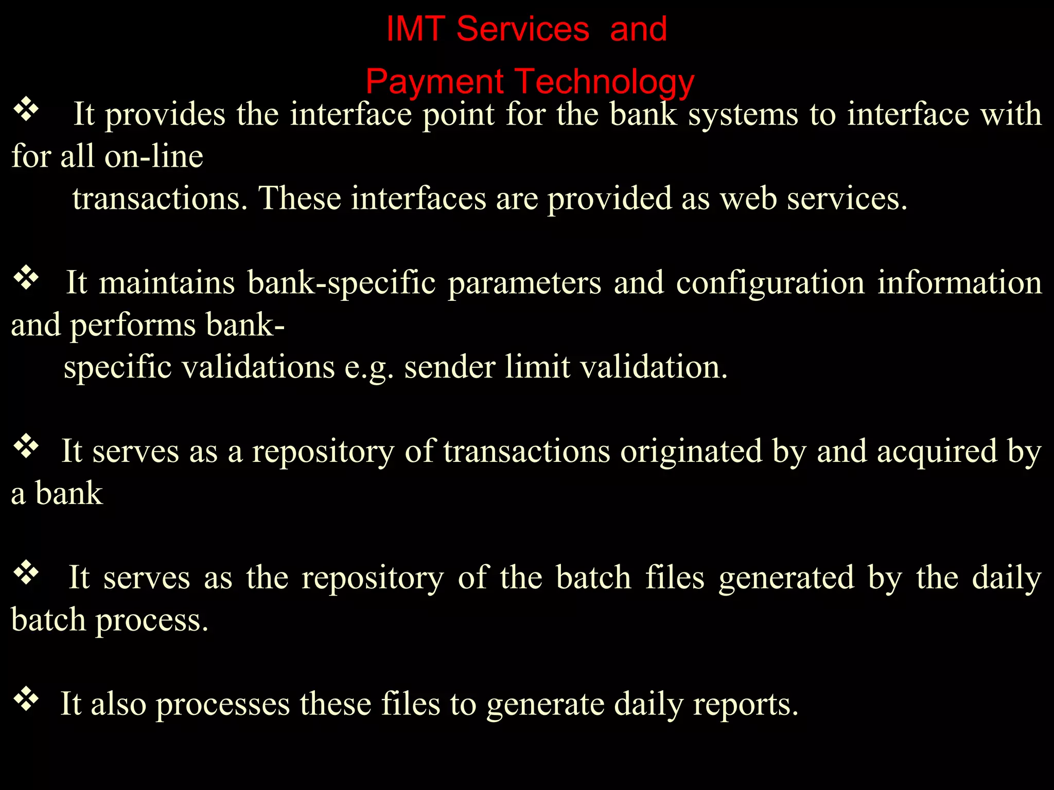 IMT Services and
 It provides the interface point for the bank systems to interface with
for all on-line
transactions. These interfaces are provided as web services.
 It maintains bank-specific parameters and configuration information
and performs bank-
specific validations e.g. sender limit validation.
 It serves as a repository of transactions originated by and acquired by
a bank
 It serves as the repository of the batch files generated by the daily
batch process.
 It also processes these files to generate daily reports.
Payment Technology
 