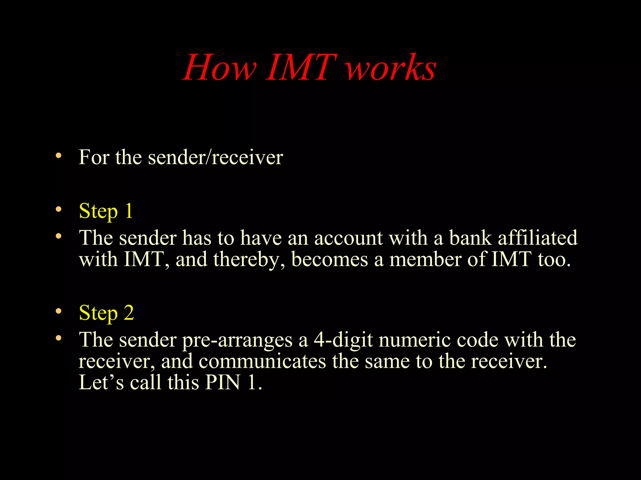 How IMT works
• For the sender/receiver
• Step 1
• The sender has to have an account with a bank affiliated
with IMT, and thereby, becomes a member of IMT too.
• Step 2
• The sender pre-arranges a 4-digit numeric code with the
receiver, and communicates the same to the receiver.
Let’s call this PIN 1.
 