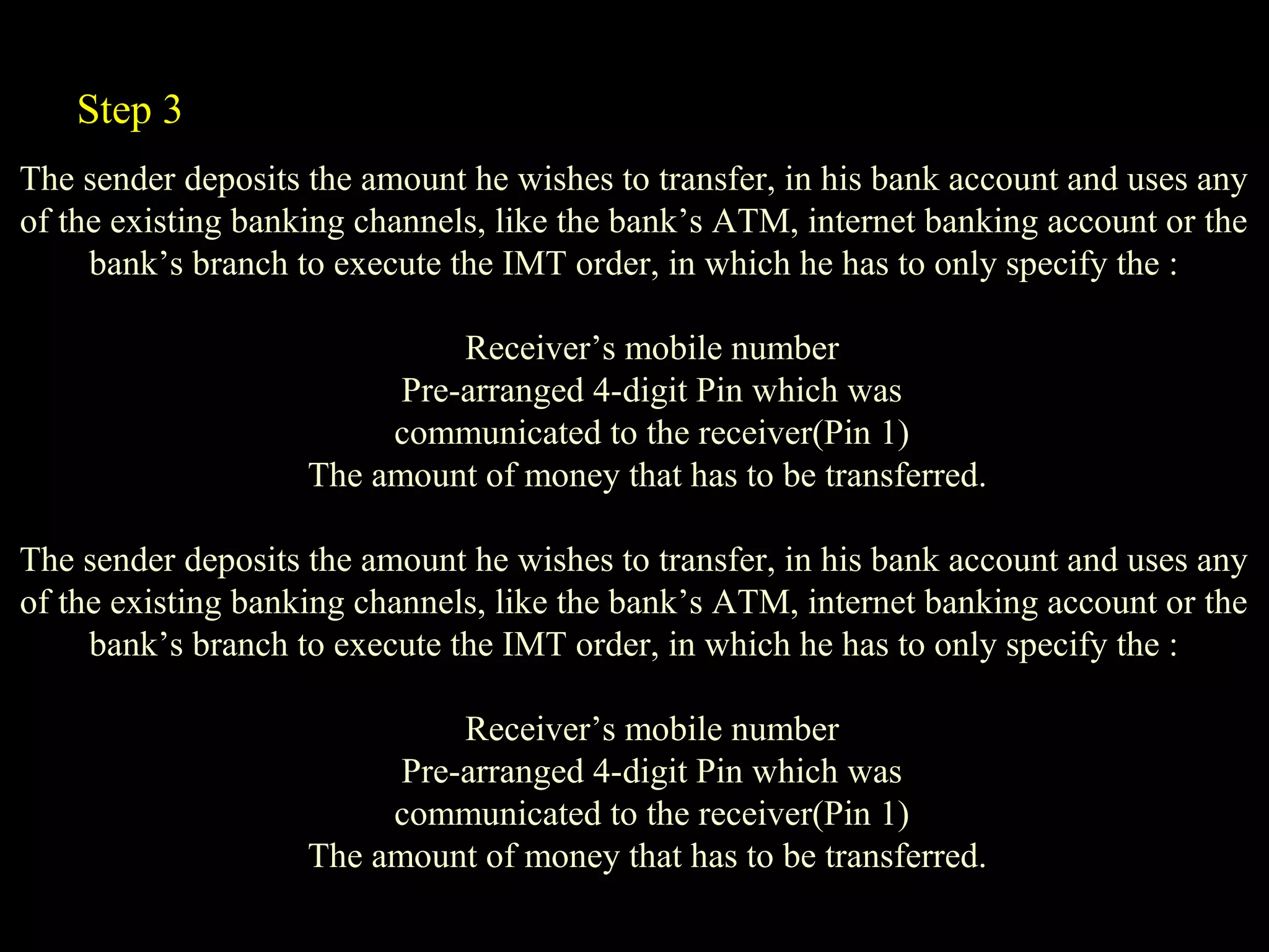 The sender deposits the amount he wishes to transfer, in his bank account and uses any
of the existing banking channels, like the bank’s ATM, internet banking account or the
bank’s branch to execute the IMT order, in which he has to only specify the :
Receiver’s mobile number
Pre-arranged 4-digit Pin which was
communicated to the receiver(Pin 1)
The amount of money that has to be transferred.
The sender deposits the amount he wishes to transfer, in his bank account and uses any
of the existing banking channels, like the bank’s ATM, internet banking account or the
bank’s branch to execute the IMT order, in which he has to only specify the :
Receiver’s mobile number
Pre-arranged 4-digit Pin which was
communicated to the receiver(Pin 1)
The amount of money that has to be transferred.
Step 3
 