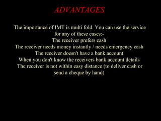 ADVANTAGES
The importance of IMT is multi fold. You can use the service
for any of these cases:-
The receiver prefers cash
The receiver needs money instantly / needs emergency cash
The receiver doesn't have a bank account
When you don't know the receivers bank account details
The receiver is not within easy distance (to deliver cash or
send a cheque by hand)
 