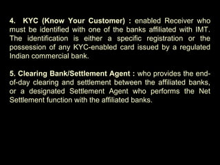4. KYC (Know Your Customer) : enabled Receiver who
must be identified with one of the banks affiliated with IMT.
The identification is either a specific registration or the
possession of any KYC-enabled card issued by a regulated
Indian commercial bank.
5. Clearing Bank/Settlement Agent : who provides the end-
of-day clearing and settlement between the affiliated banks,
or a designated Settlement Agent who performs the Net
Settlement function with the affiliated banks.
 