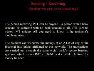 Sending - Receiving
( Sending was easy, so he is receiving )
The person receiving IMT can be anyone – a person with a bank
account, or someone with no bank account at all. This is what
makes IMT unique. All you need to know is the recipient’s
mobile number.
The receiver can withdraw the money, at an ATM of any of the
financial institutions affiliated to our network. The transactions
are carried out through the commercial bank’s secure banking
systems, which makes IMT a reliable and credible platform for
money transfer.
 