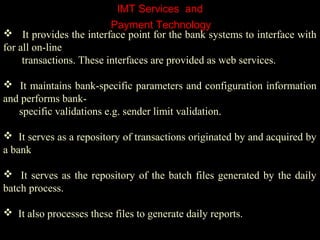 IMT Services and
 It provides the interface point for the bank systems to interface with
for all on-line
transactions. These interfaces are provided as web services.
 It maintains bank-specific parameters and configuration information
and performs bank-
specific validations e.g. sender limit validation.
 It serves as a repository of transactions originated by and acquired by
a bank
 It serves as the repository of the batch files generated by the daily
batch process.
 It also processes these files to generate daily reports.
Payment Technology
 
