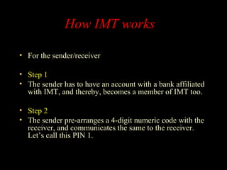 How IMT works
• For the sender/receiver
• Step 1
• The sender has to have an account with a bank affiliated
with IMT, and thereby, becomes a member of IMT too.
• Step 2
• The sender pre-arranges a 4-digit numeric code with the
receiver, and communicates the same to the receiver.
Let’s call this PIN 1.
 
