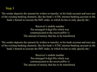 The sender deposits the amount he wishes to transfer, in his bank account and uses any
of the existing banking channels, like the bank’s ATM, internet banking account or the
bank’s branch to execute the IMT order, in which he has to only specify the :
Receiver’s mobile number
Pre-arranged 4-digit Pin which was
communicated to the receiver(Pin 1)
The amount of money that has to be transferred.
The sender deposits the amount he wishes to transfer, in his bank account and uses any
of the existing banking channels, like the bank’s ATM, internet banking account or the
bank’s branch to execute the IMT order, in which he has to only specify the :
Receiver’s mobile number
Pre-arranged 4-digit Pin which was
communicated to the receiver(Pin 1)
The amount of money that has to be transferred.
Step 3
 