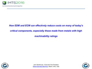 John Stackhouse - Executive Vice President
Global Specialty Machines, Mason, Ohio, USA
How EDM and ECM can effectively reduce costs on many of today’s
critical components, especially those made from metals with high
machinability ratings
 