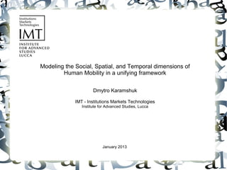 Modeling the Social, Spatial, and Temporal dimensions of
        Human Mobility in a unifying framework

                      Dmytro Karamshuk

             IMT - Institutions Markets Technologies
                Institute for Advanced Studies, Lucca




                           January 2013
 