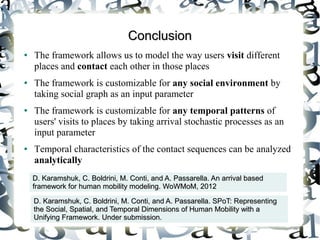 Conclusion
●   The framework allows us to model the way users visit different
    places and contact each other in those places
●   The framework is customizable for any social environment by
    taking social graph as an input parameter
●   The framework is customizable for any temporal patterns of
    users' visits to places by taking arrival stochastic processes as an
    input parameter
●   Temporal characteristics of the contact sequences can be analyzed
    analytically
    D. Karamshuk, C. Boldrini, M. Conti, and A. Passarella. An arrival based
    framework for human mobility modeling. WoWMoM, 2012

    D. Karamshuk, C. Boldrini, M. Conti, and A. Passarella. SPoT: Representing
    the Social, Spatial, and Temporal Dimensions of Human Mobility with a
    Unifying Framework. Under submission.
 
