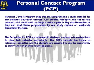 Personal Contact Program (PCP) Personal Contact Program supports the comprehension study material for our Distance Education courses. Our Student managers can opt for the compact PCP conducted on campus twice a year in May and November or they can avail these programmes by our study centres on weekends throughout the year. The Schedules for PCP are intimated to students in advance to enable them to plan their calendar accordingly. The PCPs provide the forum to interactive education and the students are expected to use the opportunity to clarify and enrich their knowledge base. 