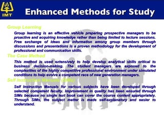 Enhanced Methods for Study Group Learning Group learning is an effective vehicle preparing prospective managers to be proactive and acquiring knowledge rather than being limited to lecture sessions. Free exchange of ideas and information among group members through discussions and presentations is a proven methodology for the development of professional and communication skills. The Case Method This method is used extensively to help develop analytical skills critical to business decision-making. The student managers are exposed to the complexities of the highly competitive professional environment under simulated conditions to help evolve a competent race of new generation managers. Self Instruction Manuals (SIMs) Self Instruction Manuals for various subjects have been developed through selected competent faculty. Improvement in quality has been ensured through SIMs because no single text book can cover the course content appropriately. Through SIMs, the subject matter is made self-explanatory and easier to understand. 