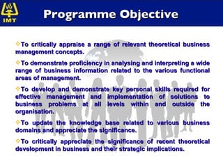 Programme Objective To critically appraise a range of relevant theoretical business management concepts. To demonstrate proficiency in analysing and interpreting a wide range of business information related to the various functional areas of management. To develop and demonstrate key personal skills required for effective management and implementation of solutions to business problems at all levels within and outside the organisation. To update the knowledge base related to various business domains and appreciate the significance. To critically appreciate the significance of recent theoretical development in business and their strategic implications. 