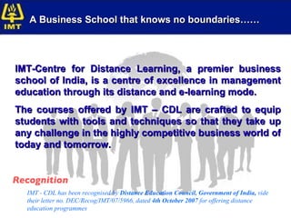 Recognition IMT - CDL has been recognised by  Distance Education Council, Government of India,  vide their letter no. DEC/Recog/IMT/07/5966, dated  4th October 2007  for offering distance education programmes IMT-Centre for Distance Learning, a premier business school of India, is a centre of excellence in management education through its distance and e-learning mode. The courses offered by IMT – CDL are crafted to equip students with tools and techniques so that they take up any challenge in the highly competitive business world of today and tomorrow. A Business School that knows no boundaries…… 