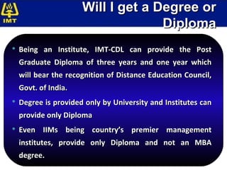 Will I get a Degree or Diploma Being an Institute, IMT-CDL can provide the Post Graduate Diploma of three years and one year which will bear the recognition of Distance Education Council, Govt. of India.  Degree is provided only by University and Institutes can provide only Diploma  Even IIMs being country’s premier management institutes, provide only Diploma and not an MBA degree. 