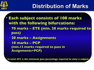 Distribution of Marks Each subject consists of 100 marks with the following bifurcations: 70 marks – ETE (min. 28 marks required to pass) 20 marks – Assignments  10 marks – PCP (min.12 marks required to pass in Assignments+PCP) In total 45% is the minimum pass percentage required to clear a subject. 